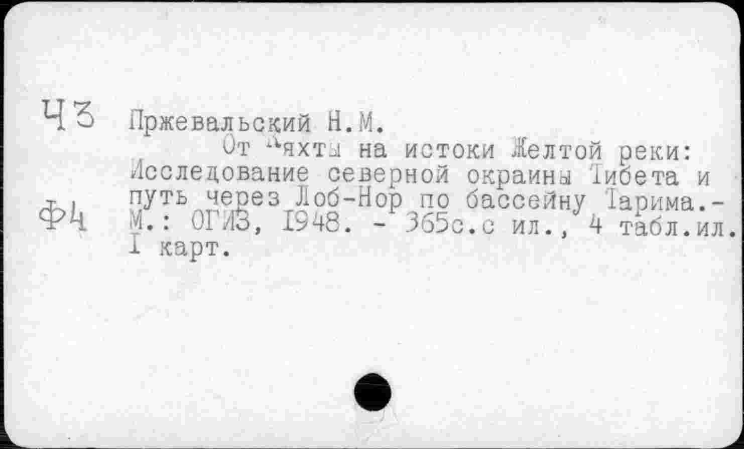 ﻿Пржевальский Н.М.
От Ляхты на истоки Желтой реки: Исследование северной окраины іибета и путь через Лоб-Нор по бассейну Іарима.-М. : ОГ/13, 1948. - Зб5с.с ил., 4 табл.ил. 1 карт.